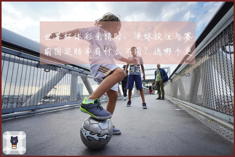 世界杯体彩竞猜时,滚球投注与赛前固定赔率有什么不同?选哪个更靠谱?