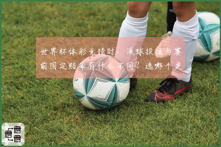 世界杯体彩竞猜时，滚球投注与赛前固定赔率有什么不同？选哪个更靠谱？