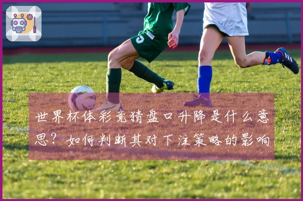 世界杯体彩竞猜盘口升降是什么意思？如何判断其对下注策略的影响