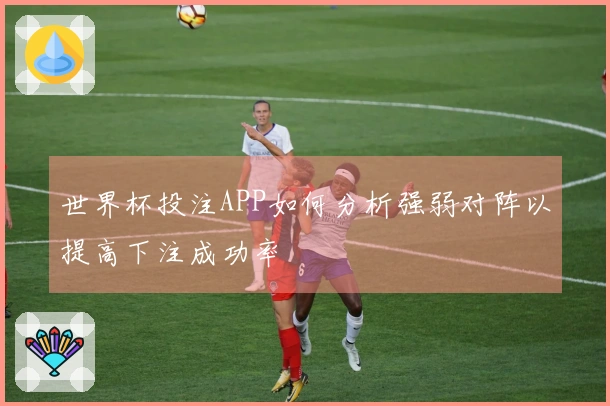 世界杯投注APP如何分析强弱对阵以提高下注成功率